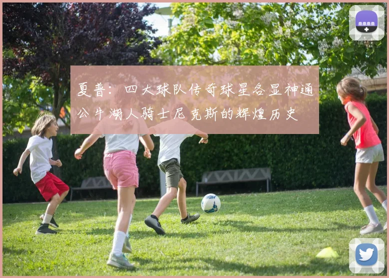 夏普：四大球队传奇球星各显神通公牛湖人骑士尼克斯的辉煌历史