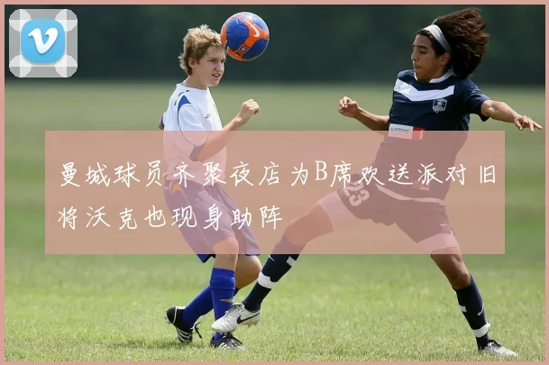 曼城球员齐聚夜店为B席欢送派对旧将沃克也现身助阵