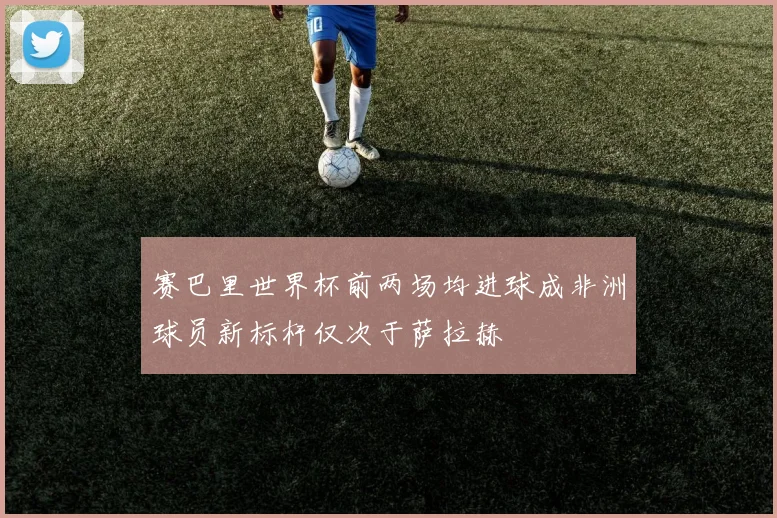 赛巴里世界杯前两场均进球成非洲球员新标杆仅次于萨拉赫
