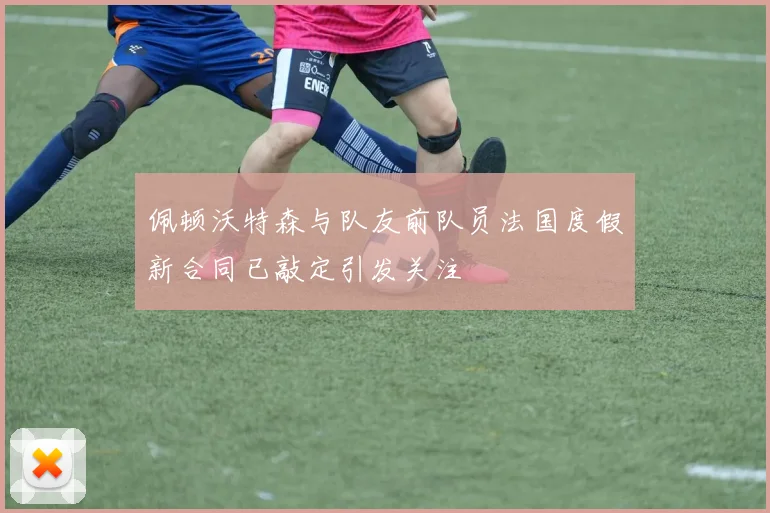 佩顿沃特森与队友前队员法国度假新合同已敲定引发关注