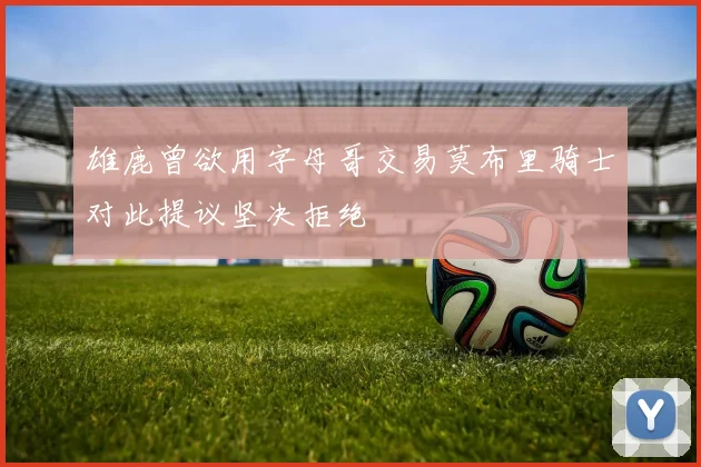 雄鹿曾欲用字母哥交易莫布里骑士对此提议坚决拒绝