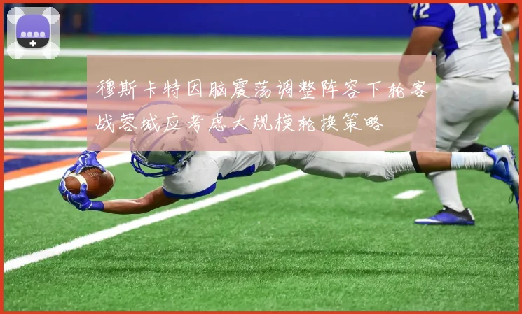 穆斯卡特因脑震荡调整阵容下轮客战蓉城应考虑大规模轮换策略