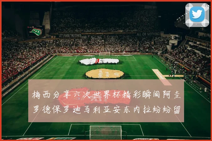 梅西分享六次世界杯精彩瞬间阿圭罗德保罗迪马利亚安东内拉纷纷留言互动
