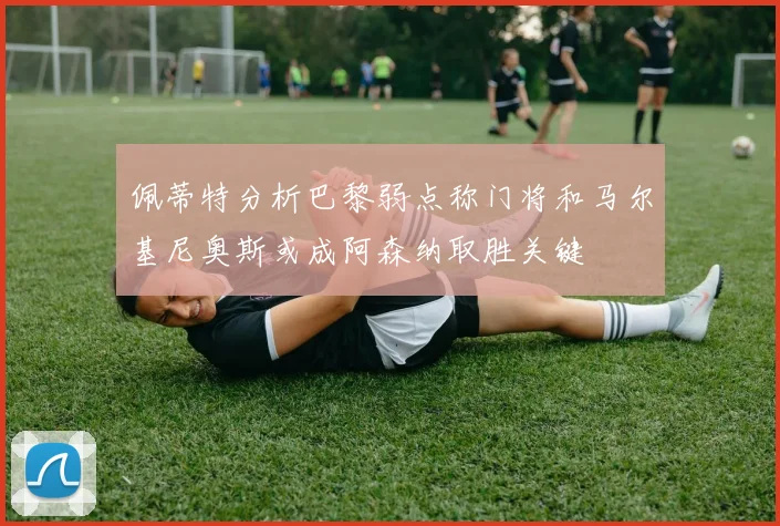 佩蒂特分析巴黎弱点称门将和马尔基尼奥斯或成阿森纳取胜关键