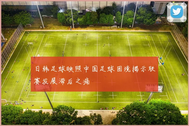 日韩足球映照中国足球困境揭示联赛发展滞后之痛