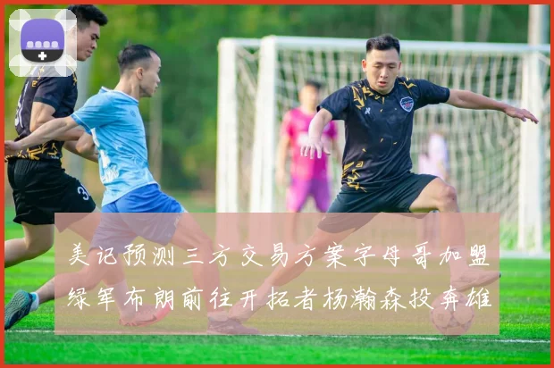 美记预测三方交易方案字母哥加盟绿军布朗前往开拓者杨瀚森投奔雄鹿